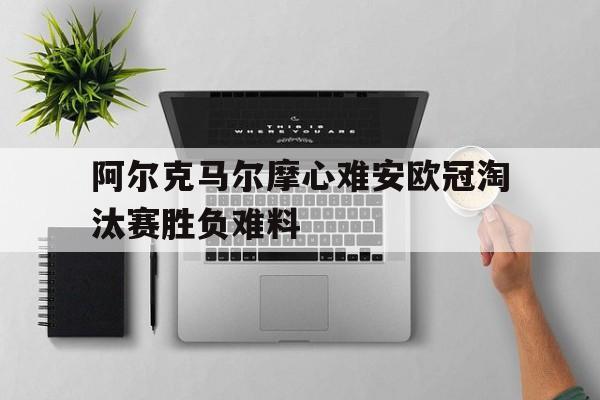 包含阿尔克马尔摩心难安欧冠淘汰赛胜负难料的词条