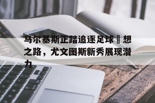关于马尔基斯正踏追逐足球夢想之路，尤文图斯新秀展现潜力的信息