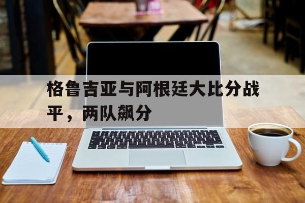 关于格鲁吉亚与阿根廷大比分战平，两队飙分的信息
