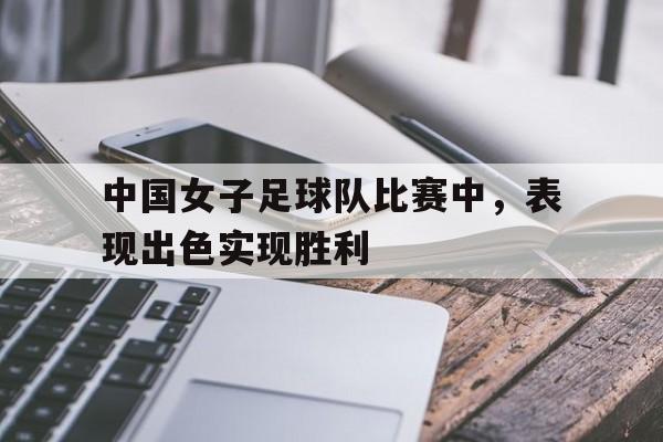 中国女子足球队比赛中，表现出色实现胜利