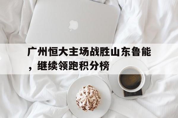 包含广州恒大主场战胜山东鲁能，继续领跑积分榜的词条