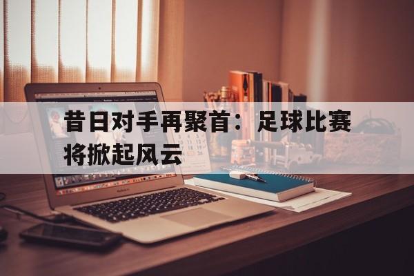 昔日对手再聚首：足球比赛将掀起风云
