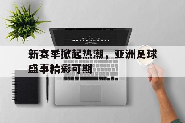新赛季掀起热潮，亚洲足球盛事精彩可期的简单介绍
