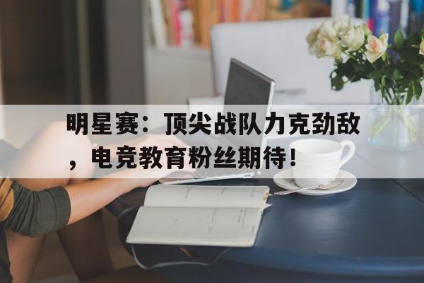 明星赛：顶尖战队力克劲敌，电竞教育粉丝期待！