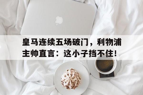 皇马连续五场破门，利物浦主帅直言：这小子挡不住！