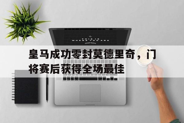 皇马成功零封莫德里奇，门将赛后获得全场最佳皇马成功零封莫德里奇,门将赛后获得全场最佳进球