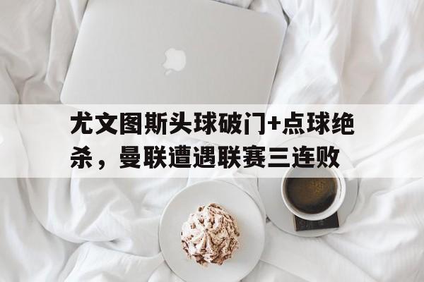 尤文图斯头球破门+点球绝杀，曼联遭遇联赛三连败