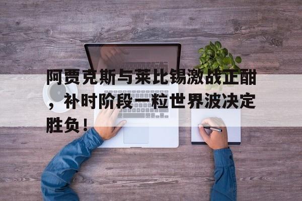 阿贾克斯与莱比锡激战正酣，补时阶段一粒世界波决定胜负！阿贾克斯踢尤文回放