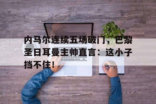 内马尔连续五场破门，巴黎圣日耳曼主帅直言：这小子挡不住！