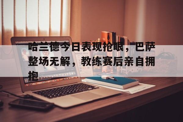 哈兰德今日表现抢眼，巴萨整场无解，教练赛后亲自拥抱哈兰德吃人什么梗