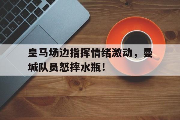 皇马场边指挥情绪激动，曼城队员怒摔水瓶！曼城对皇马第二回合